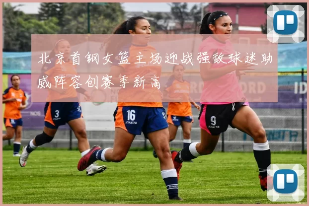 北京首钢女篮主场迎战强敌球迷助威阵容创赛季新高