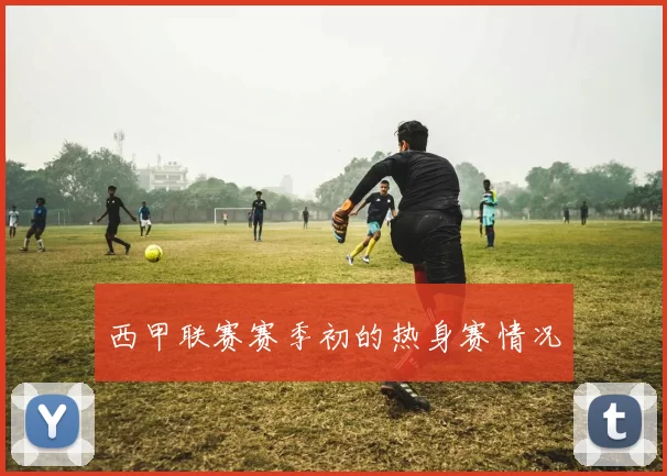 西甲联赛赛季初的热身赛情况