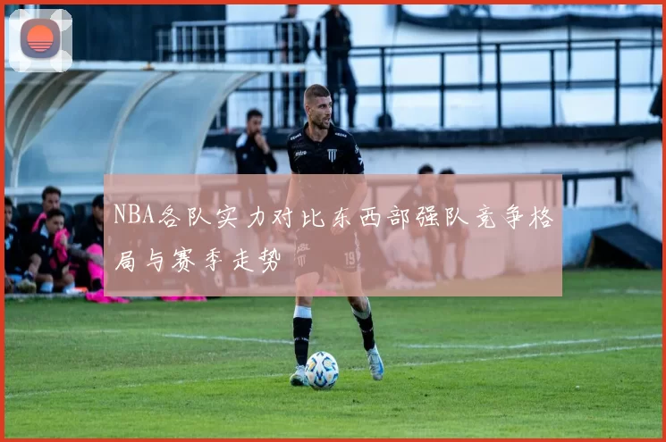 NBA各队实力对比东西部强队竞争格局与赛季走势