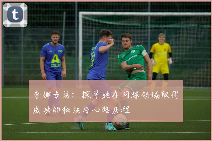 李娜专访:探寻她在网球领域取得成功的秘诀与心路历程