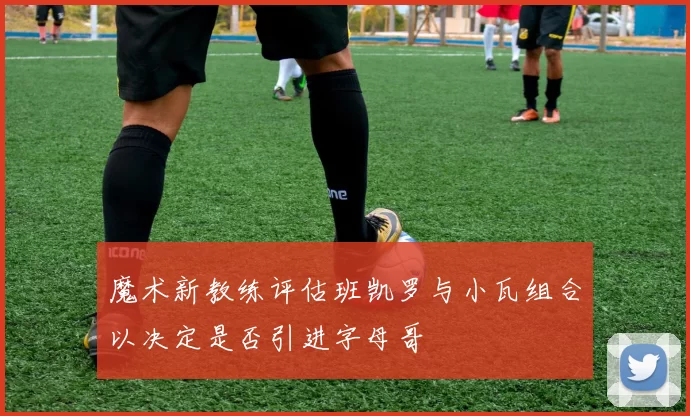 魔术新教练评估班凯罗与小瓦组合以决定是否引进字母哥