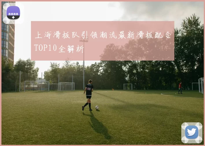 上海滑板队引领潮流最新滑板配合TOP10全解析