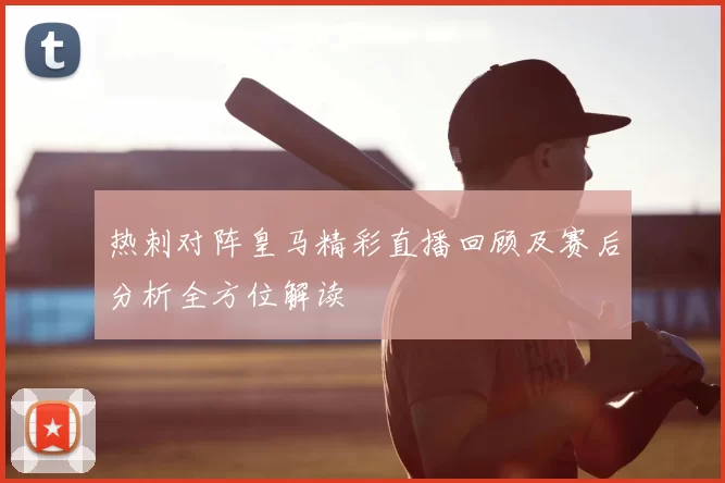热刺对阵皇马精彩直播回顾及赛后分析全方位解读