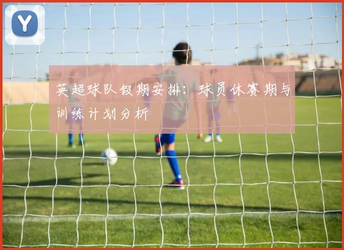 英超球队假期安排:球员休赛期与训练计划分析
