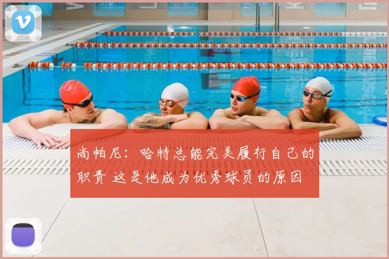 尚帕尼:哈特总能完美履行自己的职责 这是他成为优秀球员的原因