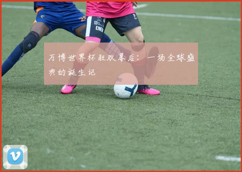 万博世界杯狂欢幕后:一场全球盛典的诞生记