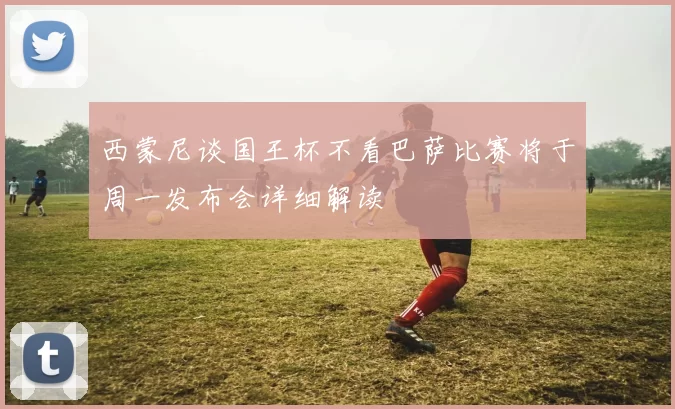 西蒙尼谈国王杯不看巴萨比赛将于周一发布会详细解读