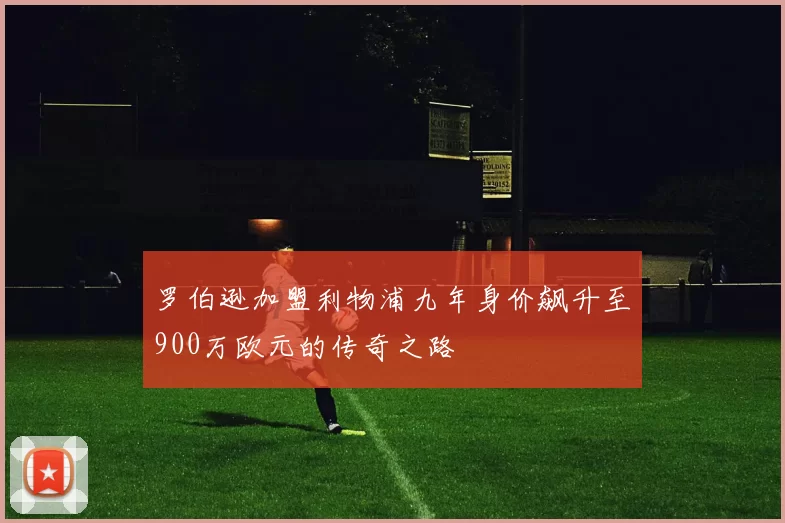 罗伯逊加盟利物浦九年身价飙升至900万欧元的传奇之路
