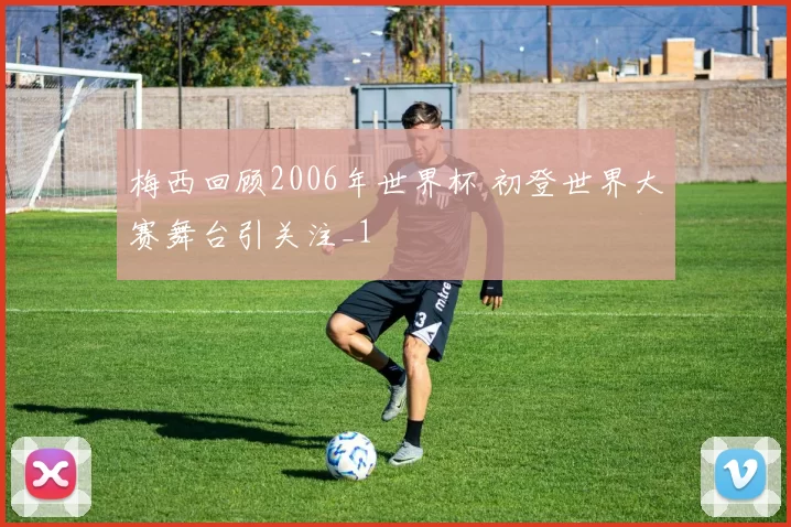 梅西回顾2006年世界杯 初登世界大赛舞台引关注_1
