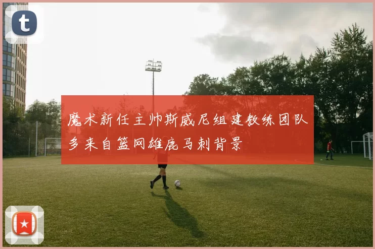 魔术新任主帅斯威尼组建教练团队多来自篮网雄鹿马刺背景