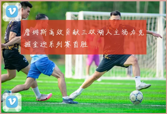 詹姆斯高效贡献三双湖人主场力克掘金迎系列赛首胜