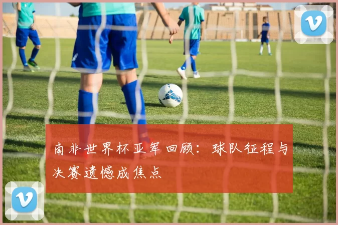 南非世界杯亚军回顾:球队征程与决赛遗憾成焦点