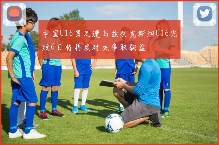 中国U16男足遭乌兹别克斯坦U16完败6日将再度对决争取翻盘