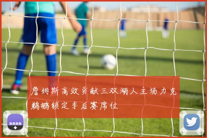 詹姆斯高效贡献三双湖人主场力克鹈鹕锁定季后赛席位