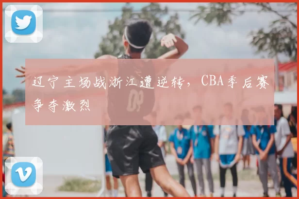 辽宁主场战浙江遭逆转,CBA季后赛争夺激烈