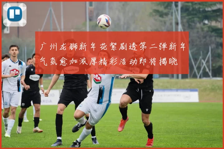 广州龙狮新年花絮剧透第二弹新年气氛愈加浓厚精彩活动即将揭晓