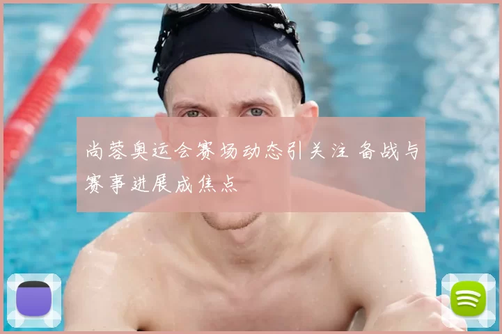 尚蓉奥运会赛场动态引关注 备战与赛事进展成焦点