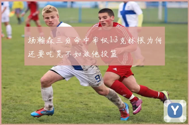 杨瀚森三分命中率仅13克林根为何还要吃晃不如放他投篮
