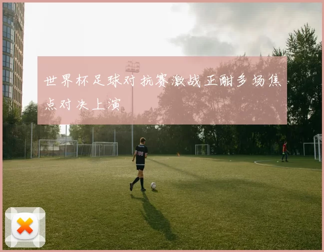世界杯足球对抗赛激战正酣多场焦点对决上演