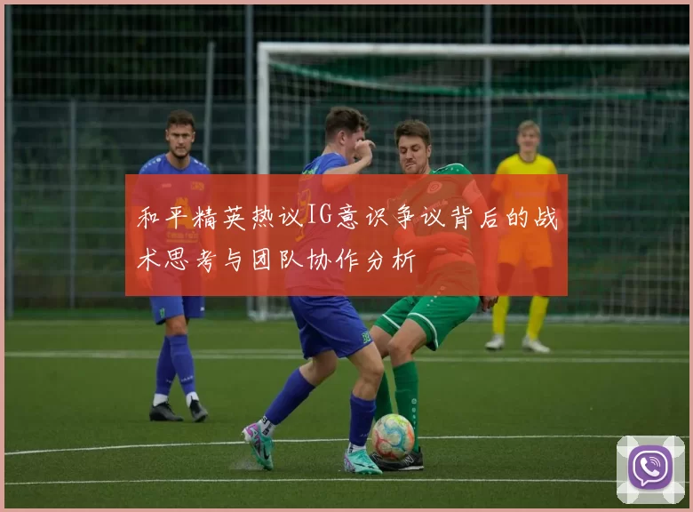 和平精英热议IG意识争议背后的战术思考与团队协作分析