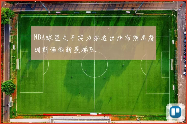 NBA球星之子实力排名出炉布朗尼詹姆斯领衔新星梯队