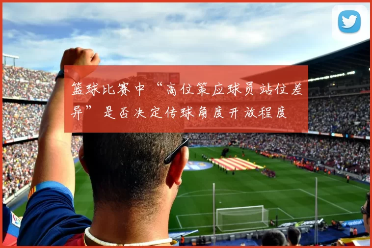 篮球比赛中“高位策应球员站位差异”是否决定传球角度开放程度