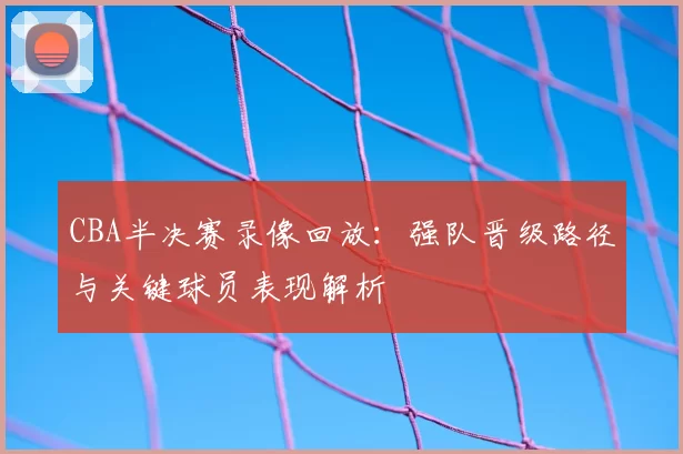 CBA半决赛录像回放:强队晋级路径与关键球员表现解析
