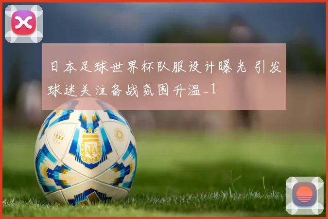 日本足球世界杯队服设计曝光 引发球迷关注备战氛围升温_1