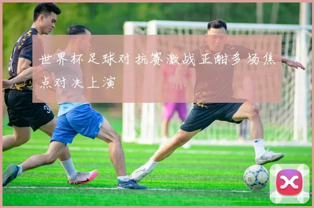 世界杯足球对抗赛激战正酣多场焦点对决上演