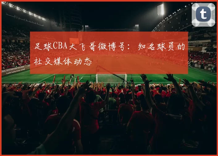 足球CBA大飞哥微博号：知名球员的社交媒体动态