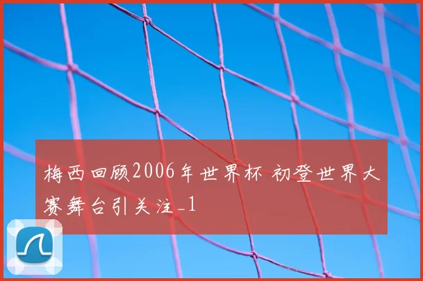 梅西回顾2006年世界杯 初登世界大赛舞台引关注_1